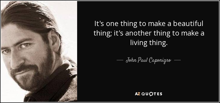 It's one thing to make a beautiful thing; it's another thing to make a living thing. - John Paul Caponigro