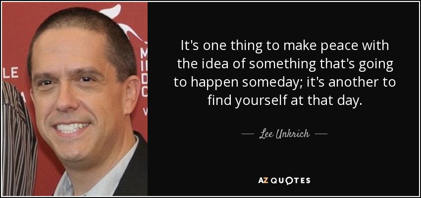 It's one thing to make peace with the idea of something that's going to happen someday; it's another to find yourself at that day. - Lee Unkrich