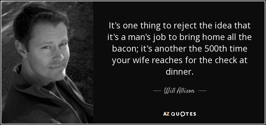 It's one thing to reject the idea that it's a man's job to bring home all the bacon; it's another the 500th time your wife reaches for the check at dinner. - Will Allison