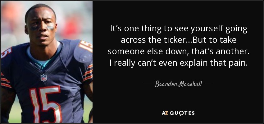 It’s one thing to see yourself going across the ticker…But to take someone else down, that’s another. I really can’t even explain that pain. - Brandon Marshall