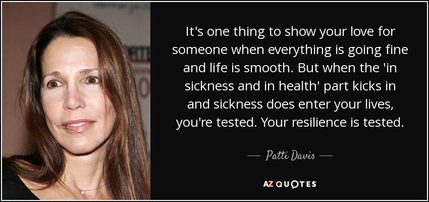 It's one thing to show your love for someone when everything is going fine and life is smooth. But when the 'in sickness and in health' part kicks in and sickness does enter your lives, you're tested. Your resilience is tested. - Patti Davis