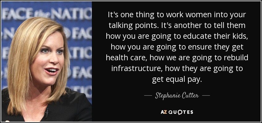 It's one thing to work women into your talking points. It's another to tell them how you are going to educate their kids, how you are going to ensure they get health care, how we are going to rebuild infrastructure, how they are going to get equal pay. - Stephanie Cutter