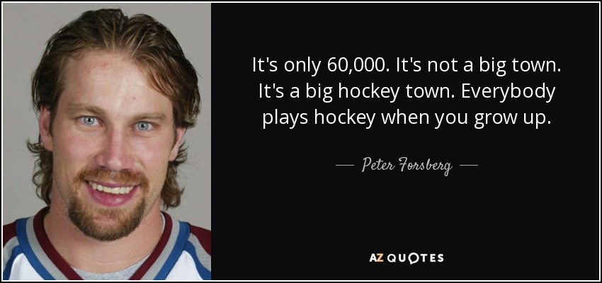 It's only 60,000. It's not a big town. It's a big hockey town. Everybody plays hockey when you grow up. - Peter Forsberg