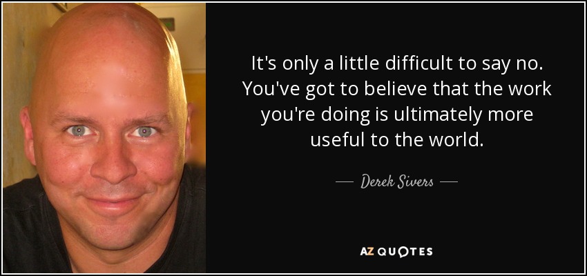 It's only a little difficult to say no. You've got to believe that the work you're doing is ultimately more useful to the world. - Derek Sivers