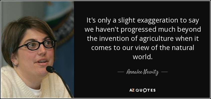 It's only a slight exaggeration to say we haven't progressed much beyond the invention of agriculture when it comes to our view of the natural world. - Annalee Newitz