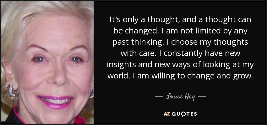 It's only a thought, and a thought can be changed. I am not limited by any past thinking. I choose my thoughts with care. I constantly have new insights and new ways of looking at my world. I am willing to change and grow. - Louise Hay