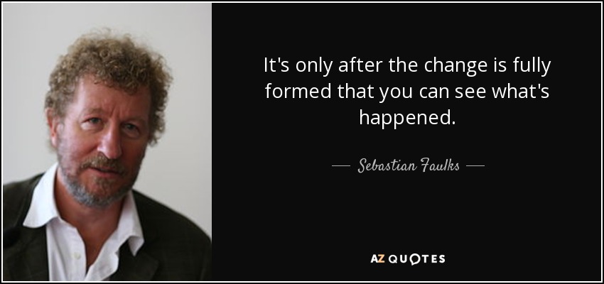 It's only after the change is fully formed that you can see what's happened. - Sebastian Faulks