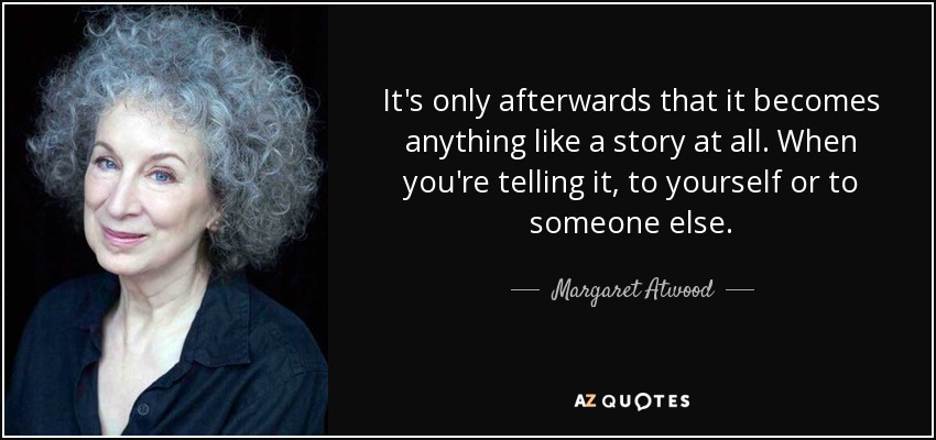 It's only afterwards that it becomes anything like a story at all. When you're telling it, to yourself or to someone else. - Margaret Atwood