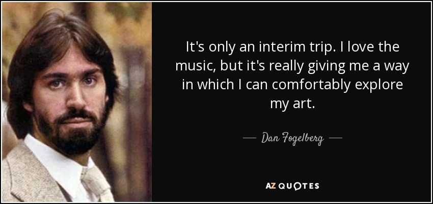 It's only an interim trip. I love the music, but it's really giving me a way in which I can comfortably explore my art. - Dan Fogelberg