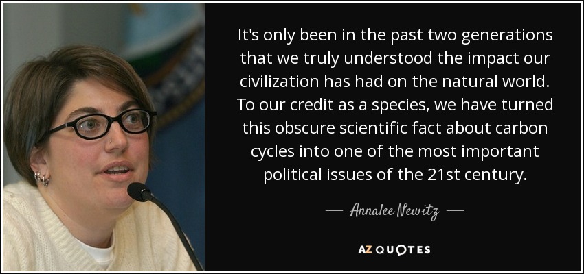It's only been in the past two generations that we truly understood the impact our civilization has had on the natural world. To our credit as a species, we have turned this obscure scientific fact about carbon cycles into one of the most important political issues of the 21st century. - Annalee Newitz