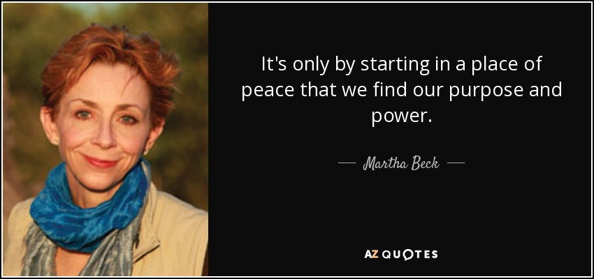 It's only by starting in a place of peace that we find our purpose and power. - Martha Beck