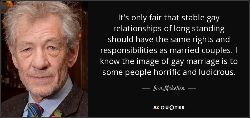 It's only fair that stable gay relationships of long standing should have the same rights and responsibilities as married couples. I know the image of gay marriage is to some people horrific and ludicrous. - Ian Mckellen