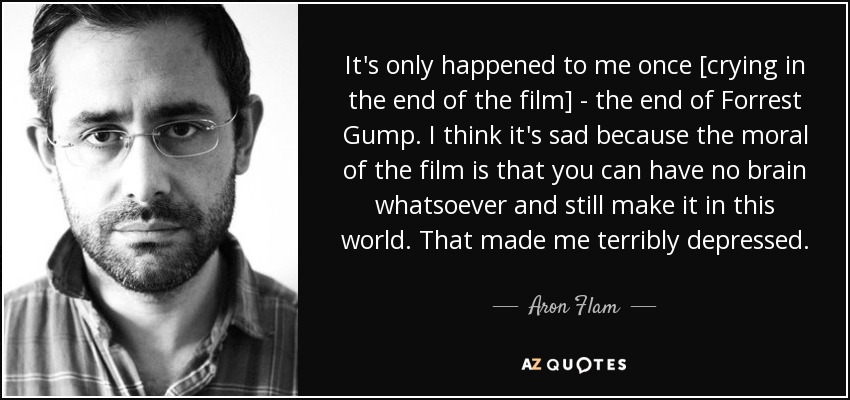 It's only happened to me once [crying in the end of the film] - the end of Forrest Gump. I think it's sad because the moral of the film is that you can have no brain whatsoever and still make it in this world. That made me terribly depressed. - Aron Flam