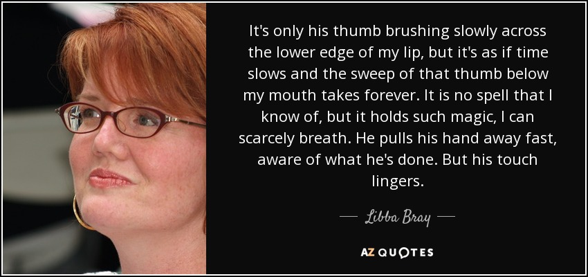 It's only his thumb brushing slowly across the lower edge of my lip, but it's as if time slows and the sweep of that thumb below my mouth takes forever. It is no spell that I know of, but it holds such magic, I can scarcely breath. He pulls his hand away fast, aware of what he's done. But his touch lingers. - Libba Bray