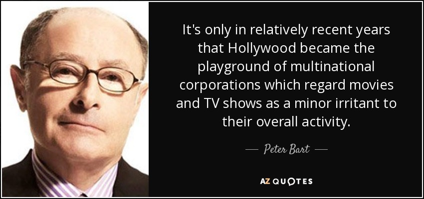 It's only in relatively recent years that Hollywood became the playground of multinational corporations which regard movies and TV shows as a minor irritant to their overall activity. - Peter Bart