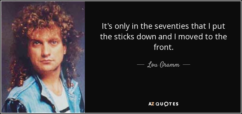 It's only in the seventies that I put the sticks down and I moved to the front. - Lou Gramm
