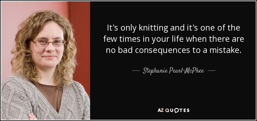 It's only knitting and it's one of the few times in your life when there are no bad consequences to a mistake. - Stephanie Pearl-McPhee