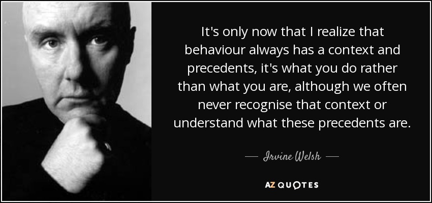 It's only now that I realize that behaviour always has a context and precedents, it's what you do rather than what you are, although we often never recognise that context or understand what these precedents are. - Irvine Welsh