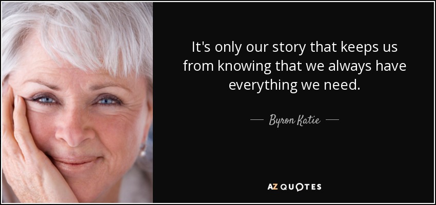 It's only our story that keeps us from knowing that we always have everything we need. - Byron Katie