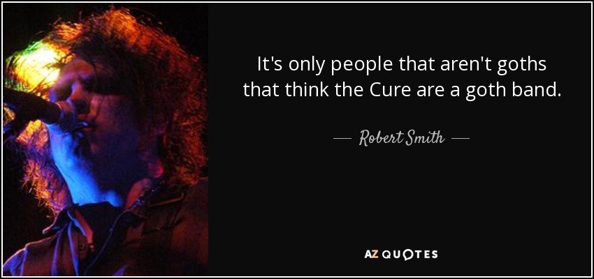 It's only people that aren't goths that think the Cure are a goth band. - Robert Smith