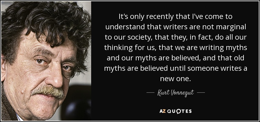 It's only recently that I've come to understand that writers are not marginal to our society, that they, in fact, do all our thinking for us, that we are writing myths and our myths are believed, and that old myths are believed until someone writes a new one. - Kurt Vonnegut