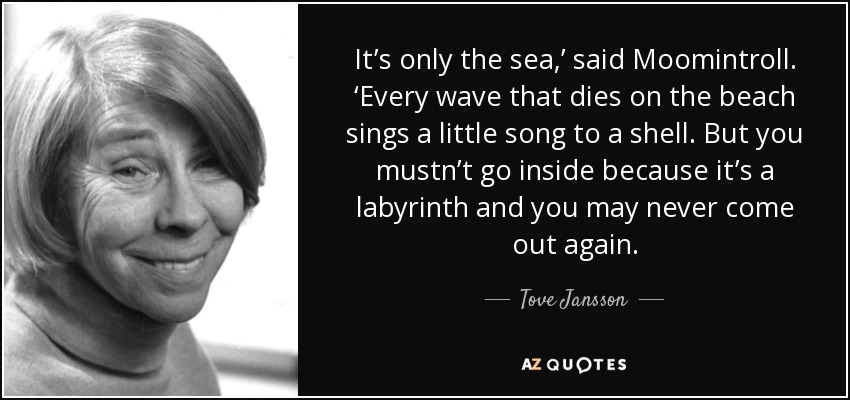 It’s only the sea,’ said Moomintroll. ‘Every wave that dies on the beach sings a little song to a shell. But you mustn’t go inside because it’s a labyrinth and you may never come out again. - Tove Jansson