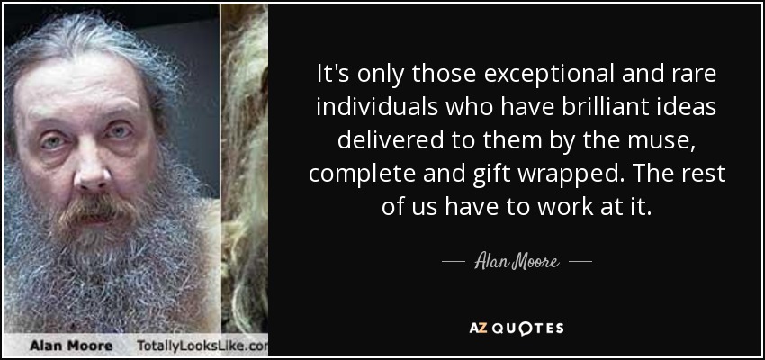 It's only those exceptional and rare individuals who have brilliant ideas delivered to them by the muse, complete and gift wrapped. The rest of us have to work at it. - Alan Moore