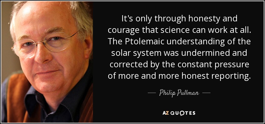 It's only through honesty and courage that science can work at all. The Ptolemaic understanding of the solar system was undermined and corrected by the constant pressure of more and more honest reporting. - Philip Pullman