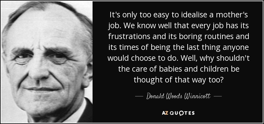 It's only too easy to idealise a mother's job. We know well that every job has its frustrations and its boring routines and its times of being the last thing anyone would choose to do. Well, why shouldn't the care of babies and children be thought of that way too? - Donald Woods Winnicott