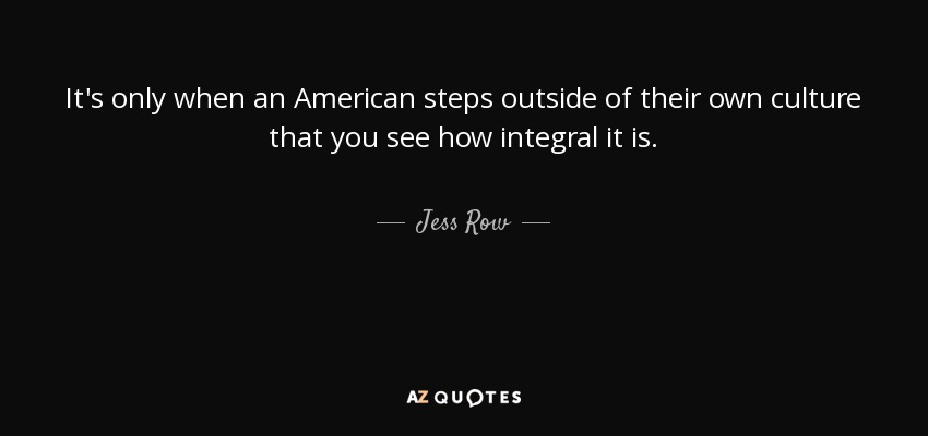 It's only when an American steps outside of their own culture that you see how integral it is. - Jess Row