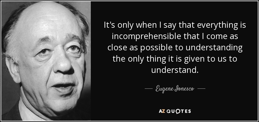 It's only when I say that everything is incomprehensible that I come as close as possible to understanding the only thing it is given to us to understand. - Eugene Ionesco