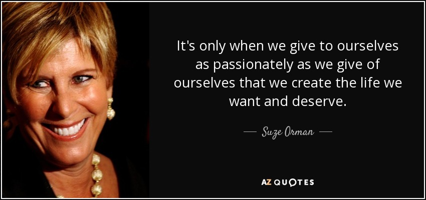 It's only when we give to ourselves as passionately as we give of ourselves that we create the life we want and deserve. - Suze Orman