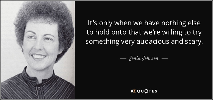 It's only when we have nothing else to hold onto that we're willing to try something very audacious and scary. - Sonia Johnson