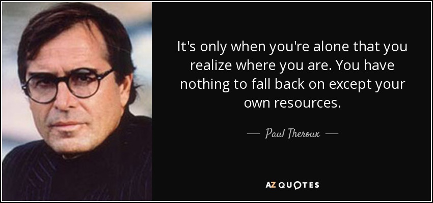 It's only when you're alone that you realize where you are. You have nothing to fall back on except your own resources. - Paul Theroux