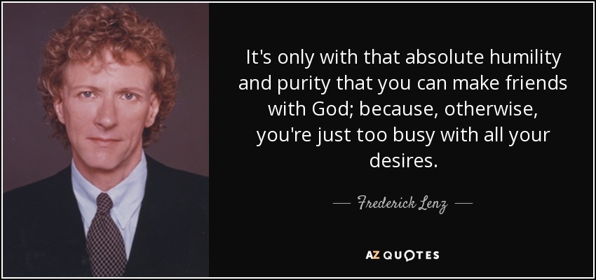 It's only with that absolute humility and purity that you can make friends with God; because, otherwise, you're just too busy with all your desires. - Frederick Lenz