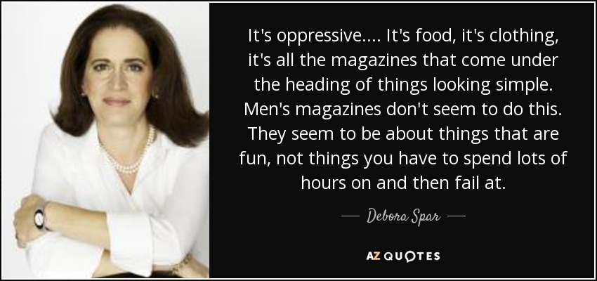 It's oppressive. ... It's food, it's clothing, it's all the magazines that come under the heading of things looking simple. Men's magazines don't seem to do this. They seem to be about things that are fun, not things you have to spend lots of hours on and then fail at. - Debora Spar