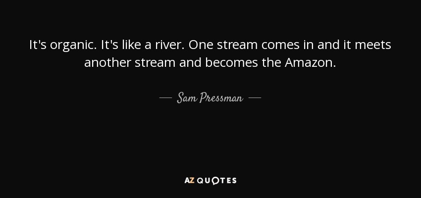 It's organic. It's like a river. One stream comes in and it meets another stream and becomes the Amazon. - Sam Pressman