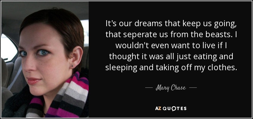 It's our dreams that keep us going, that seperate us from the beasts. I wouldn't even want to live if I thought it was all just eating and sleeping and taking off my clothes. - Mary Chase