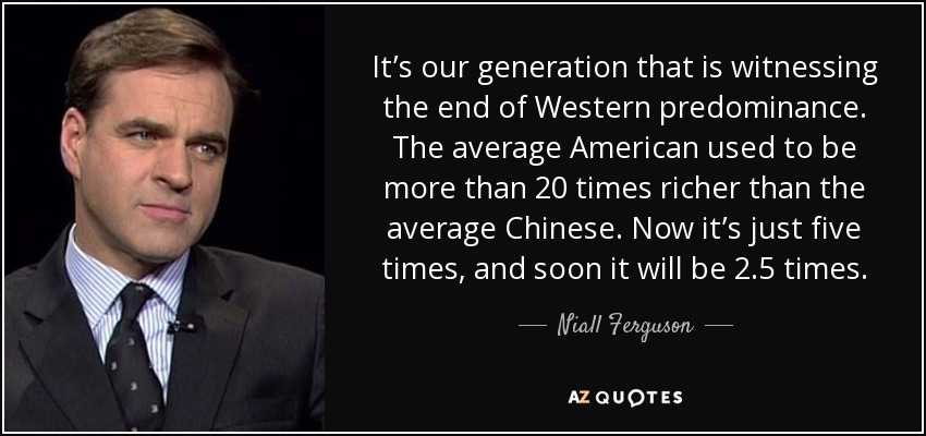 It’s our generation that is witnessing the end of Western predominance. The average American used to be more than 20 times richer than the average Chinese. Now it’s just five times, and soon it will be 2.5 times. - Niall Ferguson