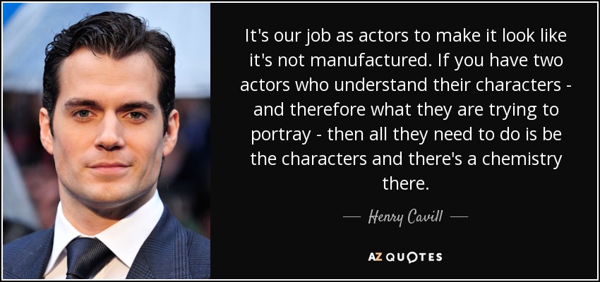 It's our job as actors to make it look like it's not manufactured. If you have two actors who understand their characters - and therefore what they are trying to portray - then all they need to do is be the characters and there's a chemistry there. - Henry Cavill