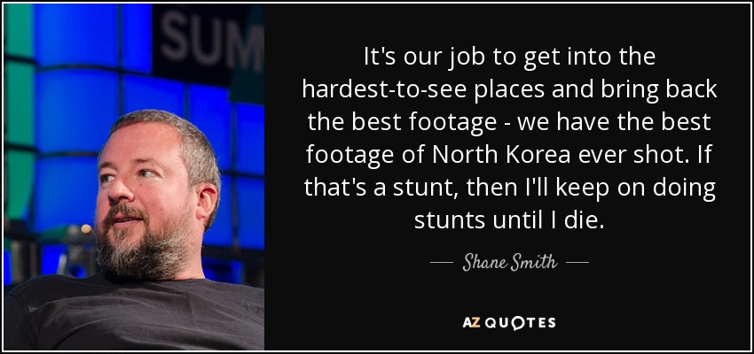 It's our job to get into the hardest-to-see places and bring back the best footage - we have the best footage of North Korea ever shot. If that's a stunt, then I'll keep on doing stunts until I die. - Shane Smith