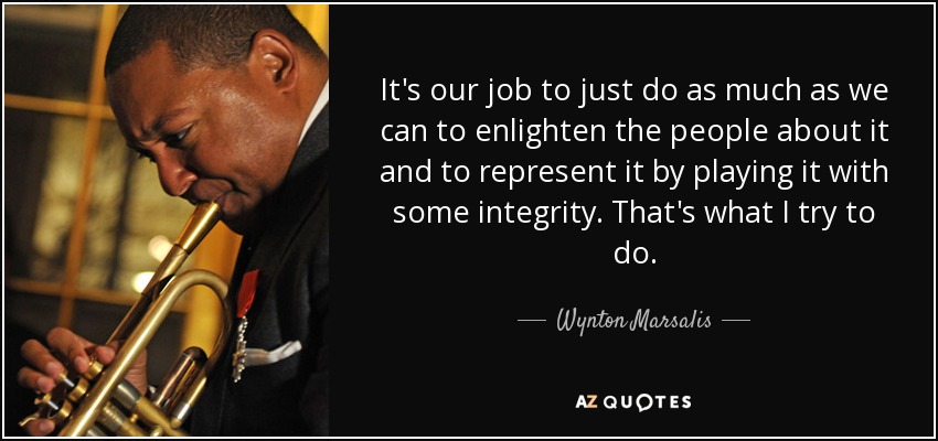 It's our job to just do as much as we can to enlighten the people about it and to represent it by playing it with some integrity. That's what I try to do. - Wynton Marsalis