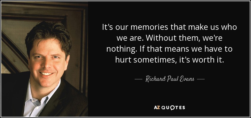 It's our memories that make us who we are. Without them, we're nothing. If that means we have to hurt sometimes, it's worth it. - Richard Paul Evans
