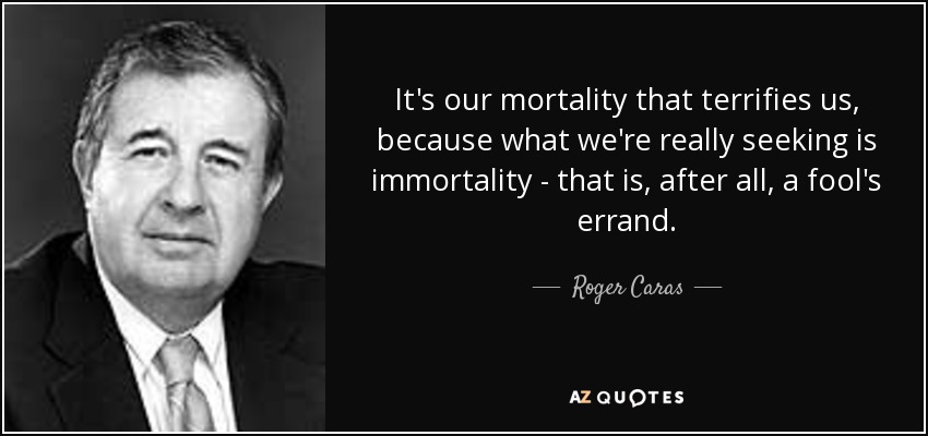 It's our mortality that terrifies us, because what we're really seeking is immortality - that is, after all, a fool's errand. - Roger Caras
