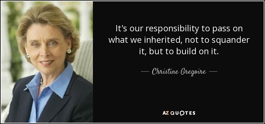 It's our responsibility to pass on what we inherited, not to squander it, but to build on it. - Christine Gregoire