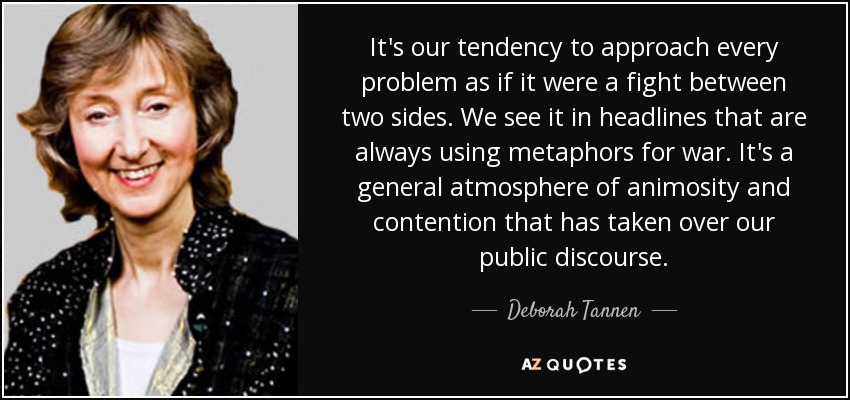 It's our tendency to approach every problem as if it were a fight between two sides. We see it in headlines that are always using metaphors for war. It's a general atmosphere of animosity and contention that has taken over our public discourse. - Deborah Tannen