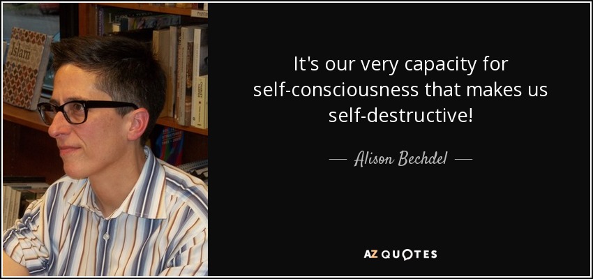 It's our very capacity for self-consciousness that makes us self-destructive! - Alison Bechdel