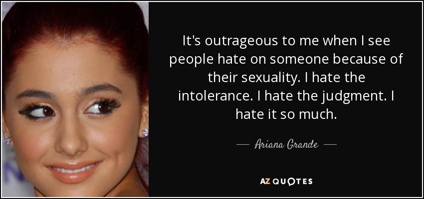 It's outrageous to me when I see people hate on someone because of their sexuality. I hate the intolerance. I hate the judgment. I hate it so much. - Ariana Grande