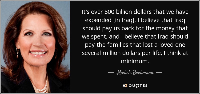 It’s over 800 billion dollars that we have expended [in Iraq]. I believe that Iraq should pay us back for the money that we spent, and I believe that Iraq should pay the families that lost a loved one several million dollars per life, I think at minimum. - Michele Bachmann