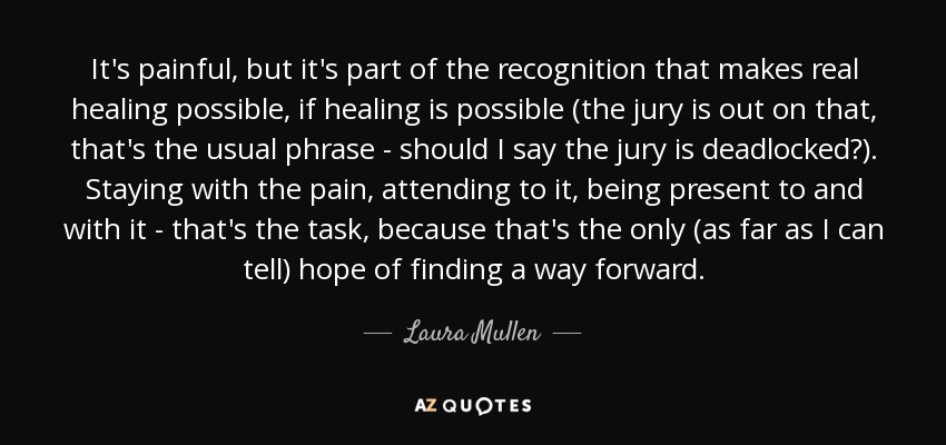 It's painful, but it's part of the recognition that makes real healing possible, if healing is possible (the jury is out on that, that's the usual phrase - should I say the jury is deadlocked?). Staying with the pain, attending to it, being present to and with it - that's the task, because that's the only (as far as I can tell) hope of finding a way forward. - Laura Mullen